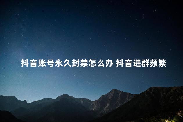 抖音账号永久封禁怎么办 抖音进群频繁太快会封号吗